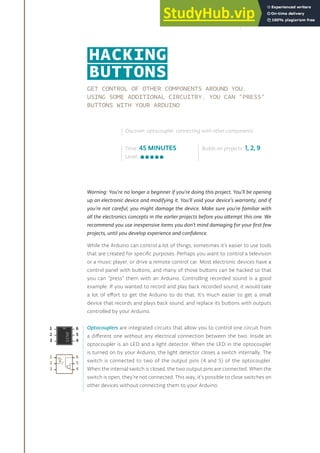 GET CONTROL OF OTHER COMPONENTS AROUND YOU.
USING SOME ADDITIONAL CIRCUITRY, YOU CAN “PRESS”
BUTTONS WITH YOUR ARDUINO
Warning: You’re no longer a beginner if you’re doing this project. You’ll be opening
up an electronic device and modifying it. You’ll void your device’s warranty, and if
you’re not careful, you might damage the device. Make sure you’re familiar with
all the electronics concepts in the earlier projects before you attempt this one. We
recommend you use inexpensive items you don’t mind damaging for your first few
projects, until you develop experience and confidence.
While the Arduino can control a lot of things, sometimes it’s easier to use tools
that are created for specific purposes. Perhaps you want to control a television
or a music player, or drive a remote control car. Most electronic devices have a
control panel with buttons, and many of those buttons can be hacked so that
you can “press” them with an Arduino. Controlling recorded sound is a good
example. If you wanted to record and play back recorded sound, it would take
a lot of effort to get the Arduino to do that. It’s much easier to get a small
device that records and plays back sound, and replace its buttons with outputs
controlled by your Arduino.
Optocouplers are integrated circuits that allow you to control one circuit from
a different one without any electrical connection between the two. Inside an
optocoupler is an LED and a light detector. When the LED in the optocoupler
is turned on by your Arduino, the light detector closes a switch internally. The
switch is connected to two of the output pins (4 and 5) of the optocoupler.
When the internal switch is closed, the two output pins are connected. When the
switch is open, they’re not connected. This way, it’s possible to close switches on
other devices without connecting them to your Arduino.
Time: 45 MINUTES
Level:
Builds on projects: 1, 2, 9
Discover: optocoupler, connecting with other components
HACKING
BUTTONS
157
 