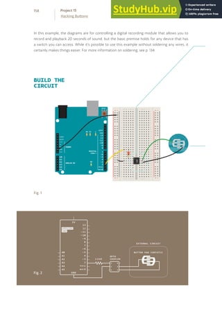 BUILD THE
CIRCUIT
Fig. 1
Fig. 2
In this example, the diagrams are for controlling a digital recording module that allows you to
record and playback 20 seconds of sound, but the basic premise holds for any device that has
a switch you can access. While it’s possible to use this example without soldering any wires, it
certainly makes things easier. For more information on soldering, see p. 134.
158
Hacking Buttons
Project 15
 