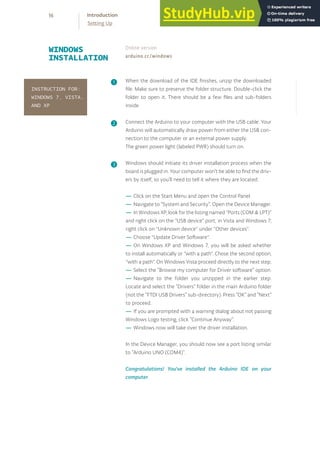 When the download of the IDE finishes, unzip the downloaded
file. Make sure to preserve the folder structure. Double-click the
folder to open it. There should be a few files and sub-folders
inside.
Connect the Arduino to your computer with the USB cable. Your
Arduino will automatically draw power from either the USB con-
nection to the computer or an external power supply.
The green power light (labeled PWR) should turn on.
Windows should initiate its driver installation process when the
board is plugged in. Your computer won’t be able to find the driv-
ers by itself, so you’ll need to tell it where they are located.
In the Device Manager, you should now see a port listing similar
to “Arduino UNO (COM4)”.
Congratulations! You've installed the Arduino IDE on your
computer.
— Click on the Start Menu and open the Control Panel.
— Navigate to “System and Security”. Open the Device Manager.
— In Windows XP, look for the listing named "Ports (COM & LPT)"
and right click on the "USB device" port; in Vista and Windows 7,
right click on "Unknown device" under "Other devices".
— Choose "Update Driver Software".
— On Windows XP and Windows 7, you will be asked whether
to install automatically or "with a path". Chose the second option,
"with a path". On Windows Vista proceed directly to the next step.
— Select the “Browse my computer for Driver software” option.
— Navigate to the folder you unzipped in the earlier step.
Locate and select the “Drivers” folder in the main Arduino folder
(not the “FTDI USB Drivers” sub-directory). Press “OK” and “Next”
to proceed.
— If you are prompted with a warning dialog about not passing
Windows Logo testing, click “Continue Anyway”.
— Windows now will take over the driver installation.
WINDOWS
INSTALLATION
Online version
arduino.cc/windows
❶
❷
❸
INSTRUCTION FOR:
WINDOWS 7, VISTA,
AND XP
16 Introduction
Setting Up
 