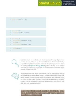1 const int optoPin = 2;
void setup(){
pinMode(optoPin, OUTPUT);
}
void loop(){
digitalWrite(optoPin, HIGH);
delay(15);
digitalWrite(optoPin, LOW);
delay(21000);
}
2
3
4
5
6
7
8
9
10
Integrated circuits are in virtually every electronic device. The large 28 pin chip on
your Arduino is an IC that houses the brains of the board. There are other ICs that
support this one with communication and power. The optocoupler and main chip on
the Arduino are Dual In-line Package (DIP) chips. These DIP chips are the kind that
most hobbyists use because they easily fit in a breadboard and don’t have to be per-
manently soldered to be used.
The project example only played sound back at a regular interval. How could you
incorporate the inputs from earlier projects to trigger these sounds? What other
battery powered things do you have around the house that need an Arduino to con-
trol them? This technique of controlling an electronic device with an optocoupler by
connecting to the two sides of a switch can be used in many other devices. What
other devices do you want to control?
Optocouplers can control devices that are on a different
circuit. The two circuits are electrically separated from each
other inside the component.
161
 
