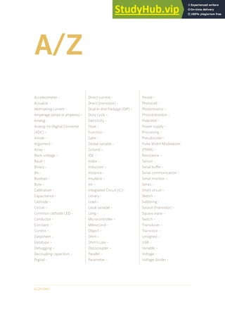 A/Z
GLOSSARY
Accelerometer -
Actuator -
Alternating current -
Amperage (amps or amperes) -
Analog -
Analog-to-Digital Converter
(ADC) -
Anode -
Argument -
Array -
Back-voltage -
Baud -
Binary -
Bit -
Boolean -
Byte -
Calibration -
Capacitance -
Cathode -
Circuit -
Common cathode LED -
Conductor -
Constant -
Current -
Datasheet -
Datatype -
Debugging -
Decoupling capacitors -
Digital -
Direct current -
Drain (transistor) -
Dual In-line Package (DIP) -
Duty cycle -
Electricity -
Float -
Function -
Gate -
Global variable -
Ground -
IDE -
Index -
Induction -
Instance -
Insulator -
Int -
Integrated Circuit (IC)-
Library -
Load -
Local variable -
Long -
Microcontroller -
Millisecond -
Object -
Ohm -
Ohm’s Law -
Optocoupler -
Parallel -
Parameter -
Period -
Photocell -
Photoresistor -
Phototransistor -
Polarized -
Power supply -
Processing -
Pseudocode -
Pulse Width Modulation
(PWM) -
Resistance -
Sensor -
Serial buffer -
Serial communication -
Serial monitor -
Series -
Short circuit -
Sketch -
Soldering -
Source (transistor) -
Square wave -
Switch -
Transducer -
Transistor -
Unsigned -
USB -
Variable -
Voltage -
Voltage divider -
 