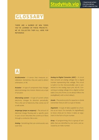 GLOSSARY
THERE ARE A NUMBER OF NEW TERMS
YOU’VE LEARNED IN THESE PROJECTS.
WE’VE COLLECTED THEM ALL HERE FOR
REFERENCE
163
A
Accelerometer - A sensor that measures ac-
celeration. Sometimes, they are used to detect
orientation, or tilt.
Actuator - A type of component that changes
electrical energy into motion. Motors are a type
of actuator.
Alternating current - A type of current where
electricity changes its direction periodically.
This is the sort of electricity that comes out of
a wall socket.
Amperage (amps or amperes) - The amount of
electrical charge flowing past a specific point
in your circuit. Describes the current as it flows
through a conductor, like a wire.
Analog - Something that can continuously vary
over time.
Analog-to-Digital Converter (ADC) - A circuit
that converts an analog voltage into a digital
number representing that voltage. This circuit
is built-in to the microcontroller, and is con-
nected to the analog input pins A0-A5. Con-
verting an analog voltage into a digital number
takes a tiny bit of time, so we always follow the
analogRead() with a short delay().
Anode - The positive end of a capacitor or diode
(remember that an LED is a type of diode).
Argument - A type of data supplied to a func-
tion as an input. For example, for digitalRead()
to know what pin to check, it takes an argu-
ment in the form of a pin number.
Array - In programming, this is a group of vari-
ables that are identified by one name, and ac-
cessed by an index number.
 
