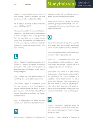 Insulator - Something that prevents electricity
from flowing. Conductive materials like wires
are often covered in insulators like rubber.
Int - A datatype that holds a whole number be-
tween −32,768 and 32,767.
Integrated Circuit (IC) - A circuit that has been
created on a tiny piece of silicon and embedded
in plastic (or epoxy). Pins, or legs, protruding
from the body allow you to interact with the
circuit inside. Very often we can make good use
of an IC knowing only what to connect to the
pins without having to understand how it func-
tions internally.
L
Library - A piece of code that expands the func-
tionality of a program. In the case of Arduino li-
braries, they either enable communication with
a particular piece of hardware, or are used for
manipulating data.
Load - A device that turns electrical energy into
something else, such as light, heat, or sound.
Local variable - A type of variable that is used
for a short amount of time, then forgotten. A
variable declared inside the setup() of a pro-
gram would be local: after the setup() finished
running, the Arduino would forget that the vari-
able ever existed.
Long - A datatype that can hold a very large
number, from −2,147,483,648 to 2,147,483,647.
M
Microcontroller - The brains of the Arduino, this
is a small computer that you will program to lis-
ten for, process, and display information.
Millisecond - 1/1,000th of a second. The Arduino
goes through its programs so fast, when call-
ing delay() and other time based functions, it’s
done in milliseconds.
O
Object - An instance of a library. When using the
Servo library, were you to create an instance
named myServo, myServo would be the object.
Ohm - Unit of measurement of resistance. Rep-
resented by the omega symbol (Ω).
Ohm’s Law - A mathematical equation that
demonstrates the relationship between resist-
ance, current and voltage. Usually stated as V
(voltage) = I (current) x R (resistance).
Optocoupler - Also known as an opto-isolator,
photo-coupler, photo-isolator, photo-switch,
and opto-switch. An LED is combined in a
sealed case with a phototransistor. The LED is
positioned to illuminate the phototransistor, so
that when the LED is turned on, the phototran-
sistor will conduct. Used to provide a high de-
gree of isolation as there is no electrical con-
nection common to the input and the output.
P
Parallel - Components connected across the
same two points in a circuit are in parallel. Par-
allel components always have the same voltage
drop across them.
Parameter - When declaring a function, a
166 Glossary
 