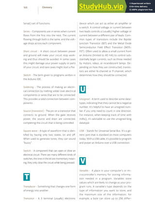Serial() set of functions.
Series - Components are in series when current
flows from the first into the next. The current
flowing through both is the same, and the volt-
age drops across each component.
Short circuit - A short circuit between power
and ground will make your circuit stop work-
ing and thus should be avoided. In some cases
this might damage your power supply or parts
of your circuit, and rare cases might start a fire.
Sketch - The term given to programs written in
the Arduino IDE.
Soldering - The process of making an electri-
cal connection by melting solder over electrical
components or wires that are to be connected.
This provides a solid connection between com-
ponents.
Source (transistor) - The pin on a transistor that
connects to ground. When the gate receives
power, the source and drain are connected,
completing the circuit that is being controlled.
Square wave - A type of waveform that is iden-
tified by having only two states, on and off.
When used to generate tones, they can sound
“buzzy”.
Switch - A component that can open or close an
electrical circuit. There are many different kinds of
switches;theonesinthekitaremomentarymean-
ing, they only close the circuit while being pressed.
T
Transducer - Something that changes one form
of energy into another.
Transistor - A 3 terminal (usually) electronic
device which can act as either an amplifier or
a switch. A control voltage or current between
two leads controls a (usually) higher voltage or
current between a different pair of leads. Com-
mon types of transistors include the Bipolar
Junction Transistor (BJT) and the Metal Oxide
Semiconductor Field Effect Transistor (MOS-
FET). Often used to allow a small current from
an Arduino (limited to 40 mA) to control sub-
stantially larger currents, such as those needed
by motors, relays, or incandescent lamps. De-
pending on how they are constructed, transis-
tors are either N-channel or P-channel, which
determines how they should be connected.
U
Unsigned - A term used to describe some data-
types, indicating that they cannot be a negative
number. It’s helpful to have an unsigned num-
ber if you only need to count in one direction.
For instance, when keeping track of time with
millis(), it’s advisable to use the unsigned long
datatype.
USB - Stands for Universal Serial Bus. It’s a ge-
neric port that is standard on most computers
today. With a USB cable, it’s possible to program
and power an Arduino over a USB connection.
V
Variable - A place in your computer’s or mi-
crocontroller’s memory for storing informa-
tion needed in a program. Variables store
values which are likely to change as your pro-
gram runs. A variable’s type depends on the
type of information you want to store, and
the maximum size of the information; for
example, a byte can store up to 256 differ-
168 Glossary
 