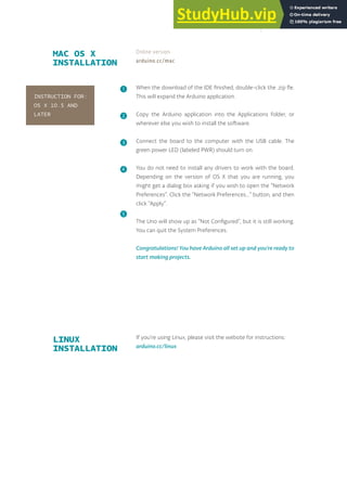 When the download of the IDE finished, double-click the .zip fle.
This will expand the Arduino application.
Copy the Arduino application into the Applications folder, or
wherever else you wish to install the software.
Connect the board to the computer with the USB cable. The
green power LED (labeled PWR) should turn on.
You do not need to install any drivers to work with the board.
Depending on the version of OS X that you are running, you
might get a dialog box asking if you wish to open the “Network
Preferences”. Click the “Network Preferences...” button, and then
click “Apply”.
The Uno will show up as “Not Configured”, but it is still working.
You can quit the System Preferences.
Congratulations! You have Arduino all set up and you're ready to
start making projects.
MAC OS X
INSTALLATION
Online version
arduino.cc/mac
❶
❷
❸
❹
❺
INSTRUCTION FOR:
OS X 10.5 AND
LATER
If you’re using Linux, please visit the website for instructions:
arduino.cc/linux
LINUX
INSTALLATION
17
 