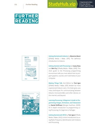 Getting Started with Arduino by Massimo Banzi
[O’Reilly Media / Make, 2011]. The definitive
introduction to Arduino.
Getting Started with Processing by Casey Reas
and Ben Fry [O’Reilly Media / Make, 2010]. This
short guide to the Processing programming
environment tells you more about how to pro-
gram graphics, sounds, and multimedia on your
computer.
Making Things Talk, 2nd Edition by Tom Igoe
[O’Reilly Media / Make, 2011]. Written for more
experienced Arduino users, this book gives you
many techniques for communicating between
Arduino microcontrollers and other devices on
the internet, and beyond.
Learning Processing: A Beginner’s Guide to Pro-
gramming Images, Animation, and Interaction
by Daniel Shiffman [Morgan Kaufman, 2009].
An in-depth introduction to programming us-
ing Processing, for beginners of all ages.
Getting Started with RFID by Tom Igoe [O’Reilly
Media / Make, 2012]. A short introduction to us-
ing Radio Frequency Identification with Arduino
and Processing.
FURTHER
READING
170 Further Reading
 
