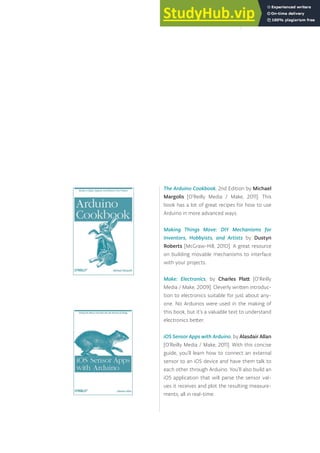 The Arduino Cookbook, 2nd Edition by Michael
Margolis [O’Reilly Media / Make, 2011]. This
book has a lot of great recipes for how to use
Arduino in more advanced ways.
Making Things Move: DIY Mechanisms for
Inventors, Hobbyists, and Artists by Dustyn
Roberts [McGraw-Hill, 2010]. A great resource
on building movable mechanisms to interface
with your projects.
Make: Electronics, by Charles Platt [O’Reilly
Media / Make, 2009]. Cleverly written introduc-
tion to electronics suitable for just about any-
one. No Arduinos were used in the making of
this book, but it’s a valuable text to understand
electronics better.
iOS Sensor Apps with Arduino, by Alasdair Allan
[O’Reilly Media / Make, 2011]. With this concise
guide, you’ll learn how to connect an external
sensor to an iOS device and have them talk to
each other through Arduino. You’ll also build an
iOS application that will parse the sensor val-
ues it receives and plot the resulting measure-
ments, all in real-time.
171
 