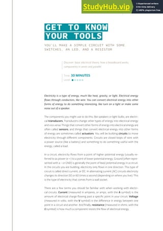 YOU’LL MAKE A SIMPLE CIRCUIT WITH SOME
SWITCHES, AN LED, AND A RESISTOR
Electricity is a type of energy, much like heat, gravity, or light. Electrical energy
flows through conductors, like wire. You can convert electrical energy into other
forms of energy to do something interesting, like turn on a light or make some
noise out of a speaker.
The components you might use to do this, like speakers or light bulbs, are electri-
cal transducers. Transducers change other types of energy into electrical energy
and vice versa. Things that convert other forms of energy into electrical energy are
often called sensors, and things that convert electrical energy into other forms
of energy are sometimes called actuators. You will be building circuits to move
electricity through different components. Circuits are closed loops of wire with
a power source (like a battery) and something to do something useful with the
energy, called a load.
In a circuit, electricity flows from a point of higher potential energy (usually re-
ferred to as power or +) to a point of lower potential energy. Ground (often repre-
sented with a - or GND) is generally the point of least potential energy in a circuit.
In the circuits you are building, electricity only flows in one direction. This type of
circuit is called direct current, or DC. In alternating current (AC) circuits electricity
changes its direction 50 or 60 times a second (depending on where you live). This
is the type of electricity that comes from a wall socket.
There are a few terms you should be familiar with when working with electri-
cal circuits. Current (measured in amperes, or amps; with the A symbol) is the
amount of electrical charge flowing past a specific point in your circuit. Voltage
(measured in volts; with the V symbol) is the difference in energy between one
point in a circuit and another. And finally, resistance (measured in ohms; with the
Ω symbol) is how much a component resists the flow of electrical energy.
GET TO KNOW
YOUR TOOLS
Time: 30 MINUTES
Level:
Discover: basic electrical theory, how a breadboard works,
components in series and parallel
21
 