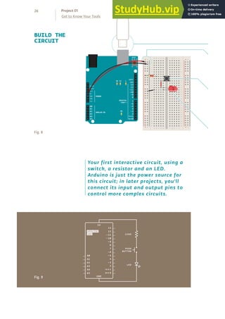 26
Get to Know Your Tools
Project 01
Fig. 8
BUILD THE
CIRCUIT
+ - + -
+ -
+ -
Fig. 9
Your first interactive circuit, using a
switch, a resistor and an LED.
Arduino is just the power source for
this circuit; in later projects, you'll
connect its input and output pins to
control more complex circuits.
 