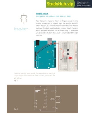 29
Now that you’ve mastered the art of things in series, it’s time
to wire up switches in parallel. Keep the switches and LED
where they are, but remove the connection between the two
switches. Wire both switches to the resistor. Attach the other
end of both switches to the LED, as shown in Fig. 12. Now when
you press either button, the circuit is completed and the light
turns on.
+ - + -
+ -
+ -
Parallel circuit
COMPONENTS IN PARALLEL RUN SIDE BY SIDE
These two switches are in parallel. This means that the electrical
current is split between them. If either switch is pressed, the LED
will light up.
Fig. 12
Fig. 13
These two elements
are in parallel
 
