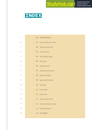 INDEX
00 INTRODUCTION
01 Get to Know Your Tools
02 Spaceship Interface
03 Love-o-Meter
04 Color Mixing Lamp
05 Mood Cue
06 Light Theremin
07 Keyboard Instrument
08 Digital Hourglass
09 Motorized Pinwheel
10 Zoetrope
11 Crystal Ball
12 Knock Lock
13 Touchy-feely Lamp
14 Tweak the Arduino Logo
15 Hacking Buttons
A/Z GLOSSARY
4
20
32
42
52
62
70
78
86
94
102
114
124
136
144
156
162
 