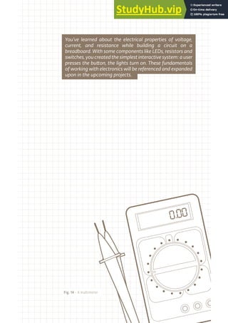 Fig. 14 - A multimeter
You’ve learned about the electrical properties of voltage,
current, and resistance while building a circuit on a
breadboard. With some components like LEDs, resistors and
switches,youcreatedthesimplestinteractivesystem:auser
presses the button, the lights turn on. These fundamentals
of working with electronics will be referenced and expanded
upon in the upcoming projects.
 