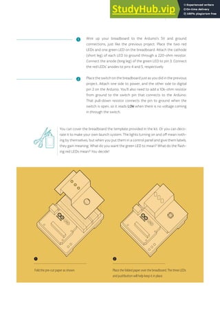 Wire up your breadboard to the Arduino’s 5V and ground
connections, just like the previous project. Place the two red
LEDs and one green LED on the breadboard. Attach the cathode
(short leg) of each LED to ground through a 220-ohm resistor.
Connect the anode (long leg) of the green LED to pin 3. Connect
the red LEDs’ anodes to pins 4 and 5, respectively.
Place the switch on the breadboard just as you did in the previous
project. Attach one side to power, and the other side to digital
pin 2 on the Arduino. You’ll also need to add a 10k-ohm resistor
from ground to the switch pin that connects to the Arduino.
That pull-down resistor connects the pin to ground when the
switch is open, so it reads LOW when there is no voltage coming
in through the switch.
❶
❷
❶
Fold the pre-cut paper as shown.
❷
Place the folded paper over the breadboard. The three LEDs
and pushbutton will help keep it in place.
35
You can cover the breadboard the template provided in the kit. Or you can deco-
rate it to make your own launch system. The lights turning on and off mean noth-
ing by themselves, but when you put them in a control panel and give them labels,
they gain meaning. What do you want the green LED to mean? What do the flash-
ing red LEDs mean? You decide!
 