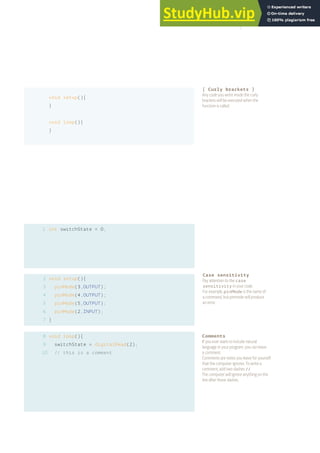 Case sensitivity
Pay attention to the case
sensitivity in your code.
For example, pinMode is the name of
a command, but pinmode will produce
an error.
1
2
3
4
5
6
7
8
9
10
void setup(){
}
void loop(){
}
int switchState = 0;
void setup(){
pinMode(3,OUTPUT);
pinMode(4,OUTPUT);
pinMode(5,OUTPUT);
pinMode(2,INPUT);
}
void loop(){
switchState = digitalRead(2);
// this is a comment
Comments
If you ever want to include natural
language in your program, you can leave
a comment.
Comments are notes you leave for yourself
that the computer ignores. To write a
comment, add two slashes //
The computer will ignore anything on the
line after those slashes.
{ Curly brackets }
Any code you write inside the curly
brackets will be executed when the
function is called.
37
 