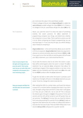 pin 2 and store the value in the switchState variable.
If there’s voltage on the pin when digitalRead() is called, the
switchState variable will get the value HIGH (or 1). If there is
no voltage on the pin, switchState will get the value LOW (or 0).
Above, you used the word if to check the state of something
(namely, the switch position). An if() statement in
programming compares two things, and determines whether
the comparison is true or false. Then it performs actions you tell
it to do. When comparing two things in programming, you use
two equal signs ==. If you use only one sign, you will be setting a
value instead of comparing it.
digitalWrite() is the command that allows you to send 5V
or 0V to an output pin. digitalWrite() takes two arguments:
what pin to control, and what value to set that pin, HIGH or LOW.
If you want to turn the red LEDs on and the green LED off inside
your if() statement, your code would look like this .
You’ve told the Arduino what to do when the switch is open.
Now define what happens when the switch is closed. The if()
statement has an optional else component that allows for
something to happen if the original condition is not met. In this
case, since you checked to see if the switch was LOW, write code
for the HIGH condition after the else statement.
To get the red LEDs to blink when the button is pressed, you’ll
need to turn the lights off and on in the else statement you just
wrote. To do this, change the code to look like this.
After setting the LEDs to a certain state, you’ll want the Arduino
to pause for a moment before changing them back. If you don’t
wait, the lights will go back and forth so fast that it will appear
as if they are just a little dim, not on and off. This is because
the Arduino goes through its loop() thousands of times each
second, and the LED will be turned on and off quicker than we
can perceive. The delay() function lets you stop the Arduino
from executing anything for a period of time. delay() takes an
argument that determines the number of milliseconds before it
executes the next set of code. There are 1000 milliseconds in one
second. delay(250) will pause for a quarter second.
If you run your program now,
the lights will change when you
press the switch. That’s pretty
neat, but you can add a little more
complexity to the program for a
more interesting output.
Now your program will flash the
red LEDs when the switch button
is pressed.
38
Spaceship Interface
Project 02
Build up your spaceship
The if statement
 