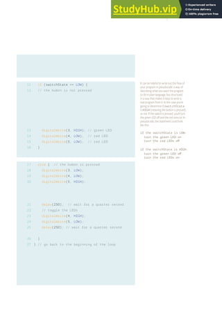 if (switchState == LOW) {
// the button is not pressed
digitalWrite(3, HIGH); // green LED
digitalWrite(4, LOW); // red LED
digitalWrite(5, LOW); // red LED
}
else { // the button is pressed
digitalWrite(3, LOW);
digitalWrite(4, LOW);
digitalWrite(5, HIGH);
delay(250); // wait for a quarter second
// toggle the LEDs
digitalWrite(4, HIGH);
digitalWrite(5, LOW);
delay(250); // wait for a quarter second
}
} // go back to the beginning of the loop
11
12
13
14
15
16
17
18
19
20
It can be helpful to write out the flow of
your program in pseudocode: a way of
describing what you want the program
to do in plain language, but structured
in a way that makes it easy to write a
real program from it. In this case you’re
going to determine if switchState
is HIGH (meaning the button is pressed)
or not. If the switch is pressed, you’ll turn
the green LED off and the red ones on. In
pseudocode, the statement could look
like this:
if the switchState is LOW:
turn the green LED on
turn the red LEDs off
if the switchState is HIGH:
turn the green LED off
turn the red LEDs on
21
22
23
24
25
26
27
39
 