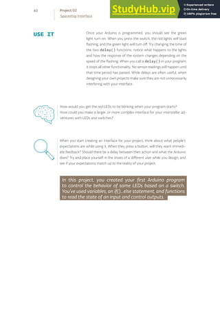 In this project, you created your first Arduino program
to control the behavior of some LEDs based on a switch.
You’ve used variables, an if()...else statement, and functions
to read the state of an input and control outputs.
When you start creating an interface for your project, think about what people’s
expectations are while using it. When they press a button, will they want immedi-
ate feedback? Should there be a delay between their action and what the Arduino
does? Try and place yourself in the shoes of a different user while you design, and
see if your expectations match up to the reality of your project.
40
Spaceship Interface
Project 02
How would you get the red LEDs to be blinking when your program starts?
How could you make a larger, or more complex interface for your interstellar ad-
ventures with LEDs and switches?
Once your Arduino is programmed, you should see the green
light turn on. When you press the switch, the red lights will start
flashing, and the green light will turn off. Try changing the time of
the two delay() functions; notice what happens to the lights
and how the response of the system changes depending on the
speed of the flashing. When you call a delay() in your program,
it stops all other functionality. No sensor readings will happen until
that time period has passed. While delays are often useful, when
designing your own projects make sure they are not unnecessarily
interfering with your interface.
USE IT
 