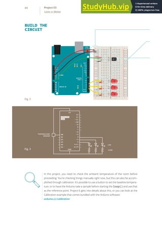 + - + -
+ -
+ -
BUILD THE
CIRCUIT
Fig. 2
Fig. 3
In this project, you need to check the ambient temperature of the room before
proceeding. You’re checking things manually right now, but this can also be accom-
plished through calibration. It’s possible to use a button to set the baseline tempera-
ture, or to have the Arduino take a sample before starting the loop() and use that
as the reference point. Project 6 gets into details about this, or you can look at the
Calibration example that comes bundled with the Arduino software:
arduino.cc/calibration
44
Love-o-Meter
Project 03
 