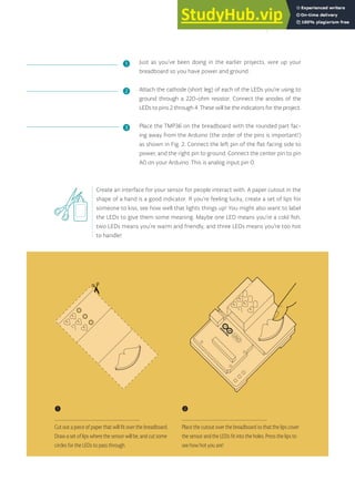 Just as you’ve been doing in the earlier projects, wire up your
breadboard so you have power and ground.
Attach the cathode (short leg) of each of the LEDs you’re using to
ground through a 220-ohm resistor. Connect the anodes of the
LEDs to pins 2 through 4. These will be the indicators for the project.
Place the TMP36 on the breadboard with the rounded part fac-
ing away from the Arduino (the order of the pins is important!)
as shown in Fig. 2. Connect the left pin of the flat facing side to
power, and the right pin to ground. Connect the center pin to pin
A0 on your Arduino. This is analog input pin 0.
Create an interface for your sensor for people interact with. A paper cutout in the
shape of a hand is a good indicator. If you’re feeling lucky, create a set of lips for
someone to kiss, see how well that lights things up! You might also want to label
the LEDs to give them some meaning. Maybe one LED means you’re a cold fish,
two LEDs means you’re warm and friendly, and three LEDs means you’re too hot
to handle!
❶
❷
❸
❶
Cut out a piece of paper that will fit over the breadboard.
Draw a set of lips where the sensor will be, and cut some
circles for the LEDs to pass through.
❷
Place the cutout over the breadboard so that the lips cover
the sensor and the LEDs fit into the holes. Press the lips to
see how hot you are!
45
 