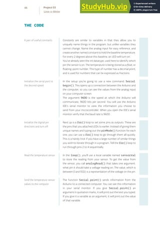 Constants are similar to variables in that they allow you to
uniquely name things in the program, but unlike variables they
cannot change. Name the analog input for easy reference, and
createanothernamedconstanttoholdthebaselinetemperature.
For every 2 degrees above this baseline, an LED will turn on.
You’ve already seen the int datatype, used here to identify which
pin the sensor is on. The temperature is being stored as a float, or
floating-point number. This type of number has a decimal point,
and is used for numbers that can be expressed as fractions.
In the setup you’re going to use a new command, Serial.
begin(). This opens up a connection between the Arduino and
the computer, so you can see the values from the analog input
on your computer screen.
The argument 9600 is the speed at which the Arduino will
communicate, 9600 bits per second. You will use the Arduino
IDE’s serial monitor to view the information you choose to
send from your microcontroller. When you open the IDE’s serial
monitor verify that the baud rate is 9600.
Next up is a for() loop to set some pins as outputs. These are
the pins that you attached LEDs to earlier. Instead of giving them
unique names and typing out the pinMode() function for each
one, you can use a for() loop to go through them all quickly.
This is a handy trick if you have a large number of similar things
you wish to iterate through in a program. Tell the for() loop to
run through pins 2 to 4 sequentially.
In the loop(), you’ll use a local variable named sensorVal
to store the reading from your sensor. To get the value from
the sensor, you call analogRead() that takes one argument:
what pin it should take a voltage reading on. The value, which is
between 0 and 1023, is a representation of the voltage on the pin.
The function Serial.print() sends information from the
Arduino to a connected computer. You can see this information
in your serial monitor. If you give Serial.print() an
argument in quotation marks, it will print out the text you typed.
If you give it a variable as an argument, it will print out the value
of that variable.
THE CODE
A pair of useful constants
Initialize the serial port to
the desired speed
Initialize the digital pin
directions and turn off
Read the temperature sensor
Send the temperature sensor
values to the computer
46
Love-o-Meter
Project 03
 