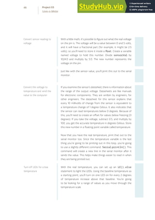 With a little math, it’s possible to figure out what the real voltage
on the pin is. The voltage will be a value between 0 and 5 volts,
and it will have a fractional part (for example, it might be 2.5
volts), so you’ll need to store it inside a float. Create a variable
named voltage to hold this number. Divide sensorVal by
1024.0 and multiply by 5.0. The new number represents the
voltage on the pin.
Just like with the sensor value, you’ll print this out to the serial
monitor.
If you examine the sensor’s datasheet, there is information about
the range of the output voltage. Datasheets are like manuals
for electronic components. They are written by engineers, for
other engineers. The datasheet for this sensor explains that
every 10 millivolts of change from the sensor is equivalent to
a temperature change of 1 degree Celsius. It also indicates that
the sensor can read temperatures below 0 degrees. Because of
this, you’ll need to create an offset for values below freezing (0
degrees). If you take the voltage, subtract 0.5, and multiply by
100, you get the accurate temperature in degrees Celsius. Store
this new number in a floating point variable called temperature.
Now that you have the real temperature, print that out to the
serial monitor too. Since the temperature variable is the last
thing you’re going to be printing out in this loop, you’re going
to use a slightly different command: Serial.println(). This
command will create a new line in the serial monitor after it
sends the value. This helps make things easier to read in when
they are being printed out.
With the real temperature, you can set up an if()...else
statement to light the LEDs. Using the baseline temperature as
a starting point, you’ll turn on one LED on for every 2 degrees
of temperature increase above that baseline. You’re going
to be looking for a range of values as you move through the
temperature scale.
Convert the voltage to
temperature and send the
value to the computer
Convert sensor reading to
voltage
Turn off LEDs for a low
temperature
48
Love-o-Meter
Project 03
 