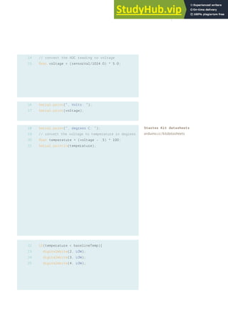 // convert the ADC reading to voltage
float voltage = (sensorVal/1024.0) * 5.0;
Serial.print(“, Volts: “);
Serial.print(voltage);
Serial.print(“, degrees C: “);
// convert the voltage to temperature in degrees
float temperature = (voltage - .5) * 100;
Serial.println(temperature);
if(temperature < baselineTemp){
digitalWrite(2, LOW);
digitalWrite(3, LOW);
digitalWrite(4, LOW);
14
15
16
17
18
19
20
21
22
23
24
25
Starter Kit datasheets
arduino.cc/kitdatasheets
49
 