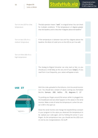 The && operator means “and”, in a logical sense. You can check
for multiple conditions: “if the temperature is 2 degrees greater
than the baseline, and it is less than 4 degrees above the baseline.”
If the temperature is between two and four degrees above the
baseline, this block of code turns on the LED on pin 3 as well.
The Analog-to-Digital Converter can only read so fast, so you
should put a small delay at the very end of your loop(). If you
read from it too frequently, your values will appear erratic.
With the code uploaded to the Arduino, click the serial monitor
icon. You should see a stream of values coming out, formatted
like this : Sensor: 200, Volts: .70, degrees C: 17
Try putting your fingers around the sensor while it is plugged into
the breadboard and see what happens to the values in the serial
monitor. Make a note of what the temperature is when the sen-
sor is left in the open air.
Close the serial monitor and change the baselineTemp constant
in your program to the value you observed the temperature to
be. Upload your code again, and try holding the sensor in your
fingers. As the temperature rises, you should see the LEDs turn
on one by one. Congratulations, hot stuff!
USE IT
Turn on one LED for a low
temperature
Turn on two LEDs for a
medium temperature
Turn on three LEDs for a
high temperature
50
Love-o-Meter
Project 03
 
