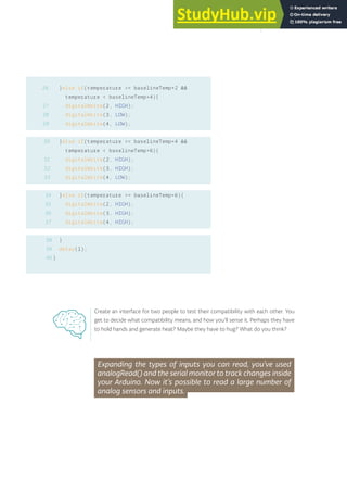 }else if(temperature >= baselineTemp+2 &&
temperature < baselineTemp+4){
digitalWrite(2, HIGH);
digitalWrite(3, LOW);
digitalWrite(4, LOW);
}else if(temperature >= baselineTemp+4 &&
temperature < baselineTemp+6){
digitalWrite(2, HIGH);
digitalWrite(3, HIGH);
digitalWrite(4, LOW);
}else if(temperature >= baselineTemp+6){
digitalWrite(2, HIGH);
digitalWrite(3, HIGH);
digitalWrite(4, HIGH);
}
delay(1);
}
26
27
28
29
30
31
32
33
Expanding the types of inputs you can read, you’ve used
analogRead() and the serial monitor to track changes inside
your Arduino. Now it’s possible to read a large number of
analog sensors and inputs.
34
35
36
37
38
39
40
Create an interface for two people to test their compatibility with each other. You
get to decide what compatibility means, and how you’ll sense it. Perhaps they have
to hold hands and generate heat? Maybe they have to hug? What do you think?
51
 