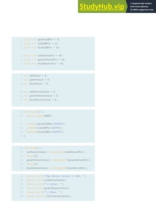 1
2
3
4
5
6
7
8
9
const int greenLEDPin = 9;
const int redLEDPin = 11;
const int blueLEDPin = 10;
const int redSensorPin = A0;
const int greenSensorPin = A1;
const int blueSensorPin = A2;
int redValue = 0;
int greenValue = 0;
int blueValue = 0;
int redSensorValue = 0;
int greenSensorValue = 0;
int blueSensorValue = 0;
void setup() {
Serial.begin(9600);
pinMode(greenLEDPin,OUTPUT);
pinMode(redLEDPin,OUTPUT);
pinMode(blueLEDPin,OUTPUT);
}
void loop() {
redSensorValue = analogRead(redSensorPin);
delay(5);
greenSensorValue = analogRead(greenSensorPin);
delay(5);
blueSensorValue = analogRead(blueSensorPin);
Serial.print(“Raw Sensor Values t Red: “);
Serial.print(redSensorValue);
Serial.print(“t Green: “);
Serial.print(greenSensorValue);
Serial.print(“t Blue: “);
Serial.println(blueSensorValue);
10
11
12
13
14
19
20
21
22
23
24
25
26
27
28
29
30
15
16
17
18
57
 