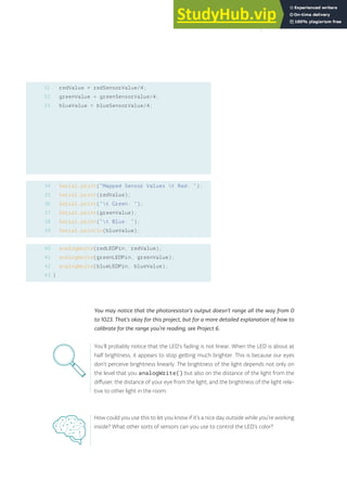 redValue = redSensorValue/4;
greenValue = greenSensorValue/4;
blueValue = blueSensorValue/4;
Serial.print(“Mapped Sensor Values t Red: “);
Serial.print(redValue);
Serial.print(“t Green: “);
Serial.print(greenValue);
Serial.print(“t Blue: “);
Serial.println(blueValue);
analogWrite(redLEDPin, redValue);
analogWrite(greenLEDPin, greenValue);
analogWrite(blueLEDPin, blueValue);
}
31
32
33
34
35
36
37
38
39
40
41
42
43
You may notice that the photoresistor’s output doesn’t range all the way from 0
to 1023. That’s okay for this project, but for a more detailed explanation of how to
calibrate for the range you’re reading, see Project 6.
How could you use this to let you know if it’s a nice day outside while you’re working
inside? What other sorts of sensors can you use to control the LED’s color?
You’ll probably notice that the LED’s fading is not linear. When the LED is about at
half brightness, it appears to stop getting much brighter. This is because our eyes
don’t perceive brightness linearly. The brightness of the light depends not only on
the level that you analogWrite() but also on the distance of the light from the
diffuser, the distance of your eye from the light, and the brightness of the light rela-
tive to other light in the room.
59
 