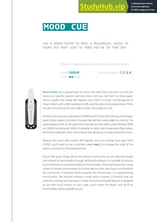 USE A SERVO MOTOR TO MAKE A MECHANICAL GAUGE TO
POINT OUT WHAT SORT OF MOOD YOU’RE IN THAT DAY
Servo motors are a special type of motor that don’t spin around in a circle, but
move to a specific position and stay there until you tell them to move again.
Servos usually only rotate 180 degrees (one half of a circle). Combining one of
these motors with a little cardboard craft, you’ll be able to let people know if they
should come and ask for your help on their next project or not.
Similar to the way you used pulses to PWM an LED in the Color Mixing Lamp Project,
servo motors expect a number of pulses that tell them what angle to move to. The
pulses always come at the same time intervals, but the width varies between 1000
and 2000 microseconds. While it’s possible to write code to generate these pulses,
the Arduino software comes with a library that allows you to easily control the motor.
Because the servo only rotates 180 degrees, and your analog input goes from
0-1023, you’ll need to use a function called map() to change the scale of the
values coming from the potentiometer.
One of the great things about the Arduino community are the talented people
who extend its functionality through additional software. It’s possible for anyone
to write libraries to extend the Arduino’s functionality. There are libraries for a wide
variety of sensors and actuators and other devices that users have contributed to
the community. A software library expands the functionality of a programming
environment. The Arduino software comes with a number of libraries that are
useful for working with hardware or data. One of the included libraries is designed
to use with servo motors. In your code, you’ll import the library, and all of its
functionality will be available to you.
Time: 1 HOUR
Level:
Builds on projects: 1, 2, 3, 4
Discover: mapping values, servo motors, using built-in libraries
MOOD CUE
63
 