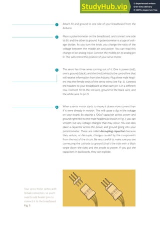 Attach 5V and ground to one side of your breadboard from the
Arduino.
Place a potentiometer on the breadboard, and connect one side
to 5V, and the other to ground. A potentiometer is a type of volt-
age divider. As you turn the knob, you change the ratio of the
voltage between the middle pin and power. You can read this
change on an analog input. Connect the middle pin to analog pin
0. This will control the position of your servo motor.
The servo has three wires coming out of it. One is power (red),
one is ground (black), and the third (white) is the control line that
will receive information from the Arduino. Plug three male head-
ers into the female ends of the servo wires (see Fig. 3). Connect
the headers to your breadboard so that each pin is in a different
row. Connect 5V to the red wire, ground to the black wire, and
the white wire to pin 9.
When a servo motor starts to move, it draws more current than
if it were already in motion. This will cause a dip in the voltage
on your board. By placing a 100uf capacitor across power and
ground right next to the male headers as shown in Fig. 1, you can
smooth out any voltage changes that may occur. You can also
place a capacitor across the power and ground going into your
potentiometer. These are called decoupling capacitors because
they reduce, or decouple, changes caused by the components
from the rest of the circuit. Be very careful to make sure you are
connecting the cathode to ground (that’s the side with a black
stripe down the side) and the anode to power. If you put the
capacitors in backwards, they can explode.
Your servo motor comes with
female connectors, so you’ll
need to add header pins to
connect it to the breadboard.
Fig. 3
❶
❷
❸
❹
65
 