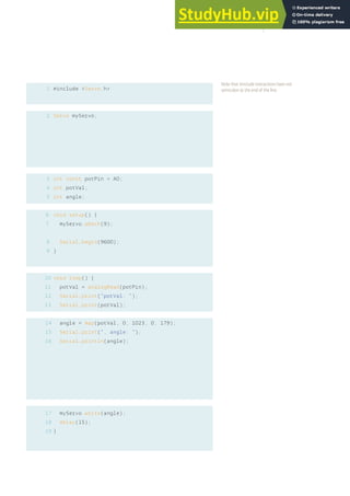 1
2
#include <Servo.h>
Servo myServo;
int const potPin = A0;
int potVal;
int angle;
void setup() {
myServo.attach(9);
Serial.begin(9600);
}
void loop() {
potVal = analogRead(potPin);
Serial.print(“potVal: “);
Serial.print(potVal);
angle = map(potVal, 0, 1023, 0, 179);
Serial.print(“, angle: “);
Serial.println(angle);
myServo.write(angle);
delay(15);
}
3
4
5
6
7
8
9
10
11
12
13
14
15
16
17
18
19
Note that #include instractions have not
semicolon at the end of the line.
67
 