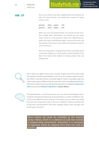 Once your Arduino has been programmed and powered up,
open the serial monitor. You should see a stream of values
similar to this:
potVal : 1023, angle : 179
potVal : 1023, angle : 179
When you turn the potentiometer, you should see the num-
bers change. More importantly, you should see your servo
motor move to a new position. Notice the relationship be-
tween the value of potVal and angle in the serial monitor and
the position of the servo. You should see consistent results as
you turn the pot.
One nice thing about using potentiometers as analog inputs
is that they will give you a full range of values between 0 and
1023. This makes them helpful in testing projects that use
analog input.
USE IT
Servo motors are regular motors with a number of gears and some circuits inside.
The mechanics inside provide feedback to the circuit, so it is always aware of its posi-
tion. While it may seem like this is a limited range of motion, it’s possible to get it to
make a wide variety of different kinds of movements with some additional mechanics.
There are a number of resources that describe mechanisms in detail like robives.com/
mechs and the book Making Things Move by Dustyn Roberts.
The potentiometer is not the only sensor you can use for controlling the servo.
Using the same physical setup (an arrow pointing to a number of different indi-
cators) and a different sensor, what sort of indicator can you make? How would
this work with temperature (like in the Love-o-Meter)? Could you tell the time
of day with a photoresistor? How does mapping values come into play with
those types of sensors?
Servo motors can easily be controlled by the Arduino
using a library, which is a collection of code that extends
a programming environment. Sometimes it is necessary
to repurpose values by mapping them from one scale to
another.
68
Mood Cue
Project 05
 