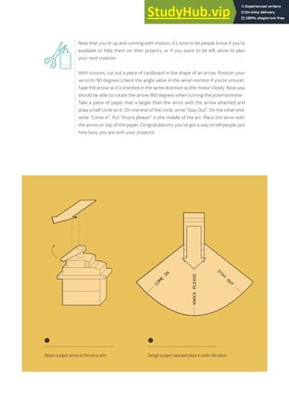 Now that you’re up and running with motion, it’s time to let people know if you’re
available to help them on their projects, or if you want to be left alone to plan
your next creation.
With scissors, cut out a piece of cardboard in the shape of an arrow. Position your
servo to 90 degrees (check the angle value in the serial monitor if you’re unsure).
Tape the arrow so it’s oriented in the same direction as the motor’s body. Now you
should be able to rotate the arrow 180 degrees when turning the potentiometer.
Take a piece of paper that is larger than the servo with the arrow attached and
draw a half circle on it. On one end of the circle, write “Stay Out”. On the other end,
write “Come in”. Put “Knock please!” in the middle of the arc. Place the servo with
the arrow on top of the paper. Congratulations, you’ve got a way to tell people just
how busy you are with your projects!
C
O
M
E
I
N
KNOCK
PLEASE
STAY
OUT
C
O
M
E
I
N
KNOCK
PLEASE
STAY
OUT
❶
Attach a paper arrow to the servo arm.
❷
Design a paper base and place it under the servo.
69
 