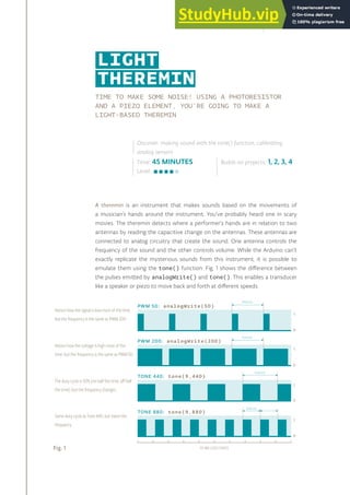 TIME TO MAKE SOME NOISE! USING A PHOTORESISTOR
AND A PIEZO ELEMENT, YOU’RE GOING TO MAKE A
LIGHT-BASED THEREMIN
A theremin is an instrument that makes sounds based on the movements of
a musician’s hands around the instrument. You’ve probably heard one in scary
movies. The theremin detects where a performer’s hands are in relation to two
antennas by reading the capacitive change on the antennas. These antennas are
connected to analog circuitry that create the sound. One antenna controls the
frequency of the sound and the other controls volume. While the Arduino can’t
exactly replicate the mysterious sounds from this instrument, it is possible to
emulate them using the tone() function. Fig. 1 shows the difference between
the pulses emitted by analogWrite() and tone(). This enables a transducer
like a speaker or piezo to move back and forth at different speeds.
Time: 45 MINUTES
Level:
Builds on projects: 1, 2, 3, 4
Discover: making sound with the tone() function, calibrating
analog sensors
LIGHT
THEREMIN
Fig. 1 10 MILLISECONDS
Notice how the voltage is high most of the
time, but the frequency is the same as PWM 50.
PWM 200: analogWrite(200)
PERIOD
0
5
PERIOD
Notice how the signal is low most of the time,
but the frequency is the same as PWM 200.
PWM 50: analogWrite(50)
0
5
The duty cycle is 50% (on half the time, off half
the time), but the frequency changes.
TONE 440: tone(9,440)
0
5
PERIOD
Same duty cycle as Tone 440; but twice the
frequency.
TONE 880: tone(9,880)
0
5
PERIOD
71
 