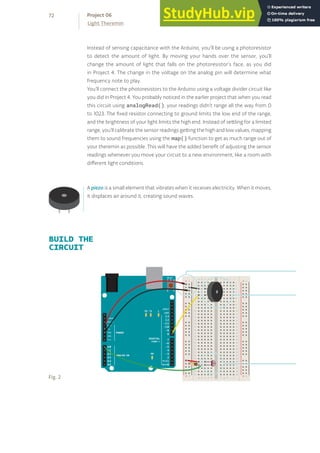 + - + -
+ -
+ -
Instead of sensing capacitance with the Arduino, you’ll be using a photoresistor
to detect the amount of light. By moving your hands over the sensor, you’ll
change the amount of light that falls on the photoresistor’s face, as you did
in Project 4. The change in the voltage on the analog pin will determine what
frequency note to play.
You’ll connect the photoresistors to the Arduino using a voltage divider circuit like
you did in Project 4. You probably noticed in the earlier project that when you read
this circuit using analogRead(), your readings didn’t range all the way from 0
to 1023. The fixed resistor connecting to ground limits the low end of the range,
and the brightness of your light limits the high end. Instead of settling for a limited
range, you’ll calibrate the sensor readings getting the high and low values, mapping
them to sound frequencies using the map() function to get as much range out of
your theremin as possible. This will have the added benefit of adjusting the sensor
readings whenever you move your circuit to a new environment, like a room with
different light conditions.
A piezo is a small element that vibrates when it receives electricity. When it moves,
it displaces air around it, creating sound waves.
BUILD THE
CIRCUIT
Fig. 2
72
Light Theremin
Project 06
 
