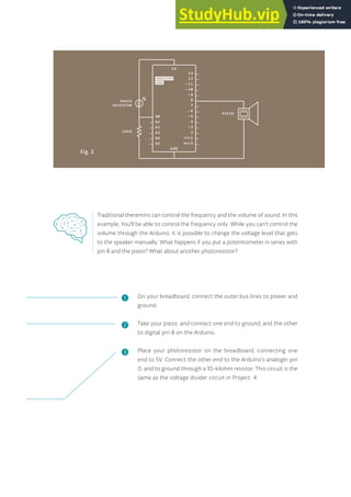Fig. 3
On your breadboard, connect the outer bus lines to power and
ground.
Take your piezo, and connect one end to ground, and the other
to digital pin 8 on the Arduino.
Place your photoresistor on the breadboard, connecting one
end to 5V. Connect the other end to the Arduino’s analogIn pin
0, and to ground through a 10-kilohm resistor. This circuit is the
same as the voltage divider circuit in Project 4.
Traditional theremins can control the frequency and the volume of sound. In this
example, You’ll be able to control the frequency only. While you can’t control the
volume through the Arduino, it is possible to change the voltage level that gets
to the speaker manually. What happens if you put a potentiometer in series with
pin 8 and the piezo? What about another photoresistor?
❶
❷
❸
73
 