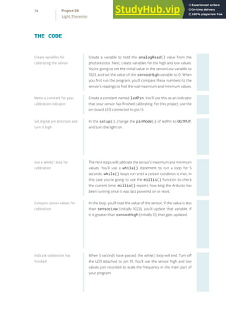 Create a variable to hold the analogRead() value from the
photoresistor. Next, create variables for the high and low values.
You’re going to set the initial value in the sensorLow variable to
1023, and set the value of the sensorHigh variable to 0. When
you first run the program, you’ll compare these numbers to the
sensor’s readings to find the real maximum and minimum values.
Create a constant named ledPin. You’ll use this as an indicator
that your sensor has finished calibrating. For this project, use the
on-board LED connected to pin 13.
In the setup(), change the pinMode() of ledPin to OUTPUT,
and turn the light on.
The next steps will calibrate the sensor’s maximum and minimum
values. You’ll use a while() statement to run a loop for 5
seconds. while() loops run until a certain condition is met. In
this case you’re going to use the millis() function to check
the current time. millis() reports how long the Arduino has
been running since it was last powered on or reset.
In the loop, you’ll read the value of the sensor; if the value is less
than sensorLow (initially 1023), you’ll update that variable. If
it is greater than sensorHigh (initially 0), that gets updated.
When 5 seconds have passed, the while() loop will end. Turn off
the LED attached to pin 13. You’ll use the sensor high and low
values just recorded to scale the frequency in the main part of
your program.
THE CODE
Create variables for
calibrating the sensor
Name a constant for your
calibration indicator
Set digital pin direction and
turn it high
Use a while() loop for
calibration
Compare sensor values for
calibration
Indicate calibration has
finished
74
Light Theremin
Project 06
 