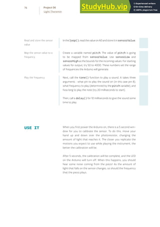 Intheloop(),readthevalueonA0andstoreitinsensorValue.
Create a variable named pitch. The value of pitch is going
to be mapped from sensorValue. Use sensorLow and
sensorHigh as the bounds for the incoming values. For starting
values for output, try 50 to 4000. These numbers set the range
of frequencies the Arduino will generate.
Next, call the tone() function to play a sound. It takes three
arguments : what pin to play the sound on (in this case pin 8),
what frequency to play (determined by the pitch variable), and
how long to play the note (try 20 milliseconds to start).
Then, call a delay() for 10 milliseconds to give the sound some
time to play.
When you first power the Arduino on, there is a 5 second win-
dow for you to calibrate the sensor. To do this, move your
hand up and down over the photoresistor, changing the
amount of light that reaches it. The closer you replicate the
motions you expect to use while playing the instrument, the
better the calibration will be.
After 5 seconds, the calibration will be complete, and the LED
on the Arduino will turn off. When this happens, you should
hear some noise coming from the piezo! As the amount of
light that falls on the sensor changes, so should the frequency
that the piezo plays.
USE IT
Read and store the sensor
value
Map the sensor value to a
frequency
Play the frequency
76
Light Theremin
Project 06
 