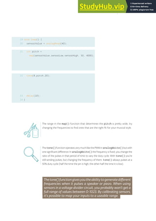void loop() {
sensorValue = analogRead(A0);
int pitch =
map(sensorValue,sensorLow,sensorHigh, 50, 4000);
tone(8,pitch,20);
delay(10);
}
19
20
21
22
23
24
The range in the map() function that determines the pitch is pretty wide, try
changing the frequencies to find ones that are the right fit for your musical style.
Thetone()functionoperatesverymuchlikethePWMinanalogWrite()butwith
one significant difference. In analogWrite() the frequency is fixed; you change the
ratio of the pulses in that period of time to vary the duty cycle. With tone() you’re
still sending pulses, but changing the frequency of them. tone() always pulses at a
50% duty cycle (half the time the pin is high, the other half the time it is low).
Thetone()functiongivesyoutheabilitytogeneratedifferent
frequencies when it pulses a speaker or piezo. When using
sensors in a voltage divider circuit, you probably won’t get a
full range of values between 0-1023. By calibrating sensors,
it’s possible to map your inputs to a useable range.
77
 