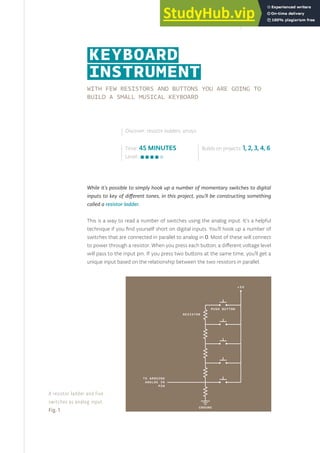 WITH FEW RESISTORS AND BUTTONS YOU ARE GOING TO
BUILD A SMALL MUSICAL KEYBOARD
While it’s possible to simply hook up a number of momentary switches to digital
inputs to key of different tones, in this project, you’ll be constructing something
called a resistor ladder.
This is a way to read a number of switches using the analog input. It’s a helpful
technique if you find yourself short on digital inputs. You’ll hook up a number of
switches that are connected in parallel to analog in 0. Most of these will connect
to power through a resistor. When you press each button, a different voltage level
will pass to the input pin. If you press two buttons at the same time, you’ll get a
unique input based on the relationship between the two resistors in parallel.
Time: 45 MINUTES
Level:
Builds on projects: 1, 2, 3, 4, 6
Discover: resistor ladders, arrays
KEYBOARD
INSTRUMENT
A resistor ladder and five
switches as analog input.
Fig. 1
79
 