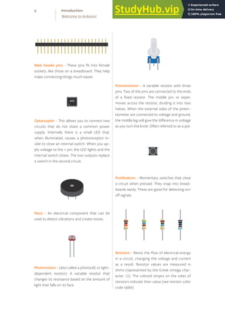 Resistors - Resist the flow of electrical energy
in a circuit, changing the voltage and current
as a result. Resistor values are measured in
ohms (represented by the Greek omega char-
acter: Ω). The colored stripes on the sides of
resistors indicate their value (see resistor color
code table).
Optocoupler - This allows you to connect two
circuits that do not share a common power
supply. Internally there is a small LED that,
when illuminated, causes a photoreceptor in-
side to close an internal switch. When you ap-
ply voltage to the + pin, the LED lights and the
internal switch closes. The two outputs replace
a switch in the second circuit.
Piezo - An electrical component that can be
used to detect vibrations and create noises.
Photoresistor - (also called a photocell, or light-
dependent resistor). A variable resistor that
changes its resistance based on the amount of
light that falls on its face.
Potentiometer - A variable resistor with three
pins. Two of the pins are connected to the ends
of a fixed resistor. The middle pin, or wiper,
moves across the resistor, dividing it into two
halves. When the external sides of the poten-
tiometer are connected to voltage and ground,
the middle leg will give the difference in voltage
as you turn the knob. Often referred to as a pot.
Pushbuttons - Momentary switches that close
a circuit when pressed. They snap into bread-
boards easily. These are good for detecting on/
off signals.
Male header pins - These pins fit into female
sockets, like those on a breadboard. They help
make connecting things much easier.
8
Welcome to Arduino!
Introduction
 