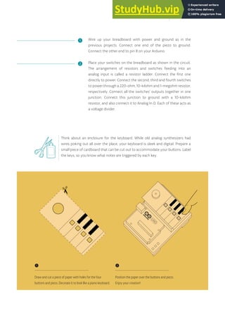 Wire up your breadboard with power and ground as in the
previous projects. Connect one end of the piezo to ground.
Connect the other end to pin 8 on your Arduino.
Place your switches on the breadboard as shown in the circuit.
The arrangement of resistors and switches feeding into an
analog input is called a resistor ladder. Connect the first one
directly to power. Connect the second, third and fourth switches
to power through a 220-ohm, 10-kilohm and 1-megohm resistor,
respectively. Connect all the switches’ outputs together in one
junction. Connect this junction to ground with a 10-kilohm
resistor, and also connect it to Analog In 0. Each of these acts as
a voltage divider.
Think about an enclosure for the keyboard. While old analog synthesizers had
wires poking out all over the place, your keyboard is sleek and digital. Prepare a
small piece of cardboard that can be cut out to accommodate your buttons. Label
the keys, so you know what notes are triggered by each key.
❶
❷
❶
Draw and cut a piece of paper with holes for the four
buttons and piezo. Decorate it to look like a piano keyboard.
❷
Position the paper over the buttons and piezo.
Enjoy your creation!
81
 