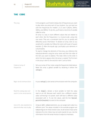 In this program, you’ll need to keep a list of frequencies you want
to play when you press each of your buttons. You can start out
with the frequencies for middle C, D, E and F (262Hz, 294Hz,
330Hz, and 349Hz). To do this, you’ll need a new kind of variable
called an array.
An array is a way to store different values that are related to
each other, like the frequencies in a musical scale, using only
one name. They are a convenient tool for you to quickly and
efficiently access information. To declare an array, start as you
would with a variable, but follow the name with a pair of square
brackets: []. After the equals sign, you’ll place your elements in
curly brackets.
To read or change the elements of the array, you reference the
individual element using the array name and then the index of
the item you want to address. The index refers to the order in
which the items appear when the array is created. The first item
in the array is item 0, the second is item 1, and so forth.
Set up an array of four notes using the frequencies listed above.
Make this array a global variable by declaring it before the
setup().
In your setup(), start serial communication with the computer.
In the loop(), declare a local variable to hold the value
read on pin A0. Because each switch has a different resistor
value connecting it to power, each will have a different value
associated with it. To see the values, add the line Serial.
println(keyVal) to send to the computer.
Using an if()...else statement, you can assign each value to a
different tone. The values included in the example program are
ballpark figures for these resistor sizes. As all resistors have some
tolerance for error, these may not work exactly for you. Use the
information from the serial monitor to adjust as necessary.
THE CODE
The array
Create an array of
frequencies
Begin serial communication
Read the analog value and
send it to the serial monitor
Use an if()...else statement to
determine what note to play
82
Keyboard Instrument
Project 07
 