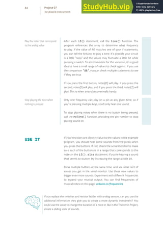 After each if() statement, call the tone() function. The
program references the array to determine what frequency
to play. If the value of A0 matches one of your if statements,
you can tell the Arduino to play a tone. It’s possible your circuit
is a little “noisy” and the values may fluctuate a little bit while
pressing a switch. To accommodate for this variation, it’s a good
idea to have a small range of values to check against. If you use
the comparison “&&”, you can check multiple statements to see
if they are true.
If you press the first button, notes[0] will play. If you press the
second, notes[1] will play, and if you press the third, notes[2] will
play. This is when arrays become really handy.
Only one frequency can play on a pin at any given time, so if
you’re pressing multiple keys, you’ll only hear one sound.
To stop playing notes when there is no button being pressed,
call the noTone() function, providing the pin number to stop
playing sound on.
If your resistors are close in value to the values in the example
program, you should hear some sounds from the piezo when
you press the buttons. If not, check the serial monitor to make
sure each of the buttons is in a range that corresponds to the
notes in the if()...else statement. If you’re hearing a sound
that seems to stutter, try increasing the range a little bit.
Press multiple buttons at the same time, and see what sort of
values you get in the serial monitor. Use these new values to
trigger even more sounds. Experiment with different frequencies
to expand your musical output. You can find frequencies of
musical notes on this page: arduino.cc/frequencies
USE IT
Play the notes that correspond
to the analog value
Stop playing the tone when
nothing is pressed
If you replace the switches and resistor ladder with analog sensors, can you use the
additional information they give you to create a more dynamic instrument? You
could use the value to change the duration of a note or, like in the Theremin Project,
create a sliding scale of sounds.
84
Keyboard Instrument
Project 07
 