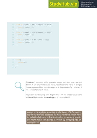 else if(keyVal >= 990 && keyVal <= 1010){
tone(8, notes[1]);
}
else if(keyVal >= 505 && keyVal <= 515){
tone(8, notes[2]);
}
else if(keyVal >= 5 && keyVal <= 10){
tone(8, notes[3]);
}
else{
noTone(8);
}
}
The tone() function is fun for generating sounds, but it does have a few limi-
tations. It can only create square waves, not smooth sine waves or triangles.
Square waves don’t look much like waves at all. As you saw in Fig. 1 in Project 6,
it’s a series of on and off pulses.
As you start your band, keep some things in mind : only one tone can play at a time
and tone() will interfere with analogWrite() on pins 3 and 11.
Arrays are useful for grouping similar types of information
together; they are accessed by index numbers which refer
to individual elements. Resistor ladders are an easy way to
get more digital inputs into a system by plugging into an
analog input.
11
12
13
14
15
16
17
18
19
20
21
22
23
85
 