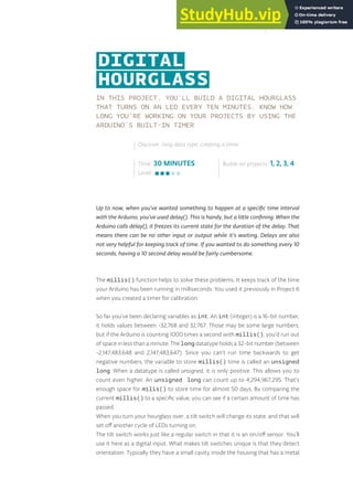 IN THIS PROJECT, YOU’LL BUILD A DIGITAL HOURGLASS
THAT TURNS ON AN LED EVERY TEN MINUTES. KNOW HOW
LONG YOU’RE WORKING ON YOUR PROJECTS BY USING THE
ARDUINO’S BUILT-IN TIMER
Up to now, when you’ve wanted something to happen at a specific time interval
with the Arduino, you’ve used delay(). This is handy, but a little confining. When the
Arduino calls delay(), it freezes its current state for the duration of the delay. That
means there can be no other input or output while it’s waiting. Delays are also
not very helpful for keeping track of time. If you wanted to do something every 10
seconds, having a 10 second delay would be fairly cumbersome.
The millis() function helps to solve these problems. It keeps track of the time
your Arduino has been running in milliseconds. You used it previously in Project 6
when you created a timer for calibration.
So far you’ve been declaring variables as int. An int (integer) is a 16-bit number,
it holds values between -32,768 and 32,767. Those may be some large numbers,
but if the Arduino is counting 1000 times a second with millis(), you’d run out
of space in less than a minute. The longdatatype holds a 32-bit number (between
-2,147,483,648 and 2,147,483,647). Since you can’t run time backwards to get
negative numbers, the variable to store millis() time is called an unsigned
long. When a datatype is called unsigned, it is only positive. This allows you to
count even higher. An unsigned long can count up to 4,294,967,295. That’s
enough space for milis() to store time for almost 50 days. By comparing the
current millis() to a specific value, you can see if a certain amount of time has
passed.
When you turn your hourglass over, a tilt switch will change its state, and that will
set off another cycle of LEDs turning on.
The tilt switch works just like a regular switch in that it is an on/off sensor. You’ll
use it here as a digital input. What makes tilt switches unique is that they detect
orientation. Typically they have a small cavity inside the housing that has a metal
Time: 30 MINUTES
Level:
Builds on projects: 1, 2, 3, 4
Discover: long data type, creating a timer
DIGITAL
HOURGLASS
87
 