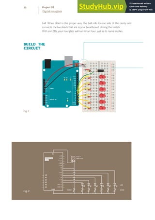 ball. When tilted in the proper way, the ball rolls to one side of the cavity and
connects the two leads that are in your breadboard, closing the switch.
With six LEDs, your hourglass will run for an hour, just as its name implies.
BUILD THE
CIRCUIT
Fig. 1
+ - + -
+ -
+ -
+ - + -
+ -
+ -
Fig. 2
88
Digital Hourglass
Project 08
 