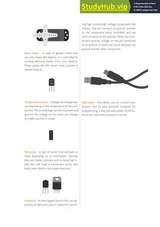 USB Cable - This allows you to connect your
Arduino Uno to your personal computer for
programming. It also provides power to the Ar-
duino for most of the projects in the kit.
Temperature sensor - Changes its voltage out-
put depending on the temperature of the com-
ponent. The outside legs connect to power and
ground. The voltage on the center pin changes
as it gets warmer or cooler.
Tilt sensor - A type of switch that will open or
close depending on its orientation. Typically
they are hollow cylinders with a metal ball in-
side that will make a connection across two
leads when tilted in the proper direction.
Transistor - A three legged device that can op-
erate as an electronic switch. Useful for control-
ling high current/high voltage components like
motors. One pin connects to ground, another
to the component being controlled, and the
third connects to the Arduino. When the com-
ponent receives voltage on the pin connected
to an Arduino, it closes the circuit between the
ground and the other component.
Servo motor - A type of geared motor that
can only rotate 180 degrees. It is controlled by
sending electrical pulses from your Arduino.
These pulses tell the motor what position it
should move to.
9
 